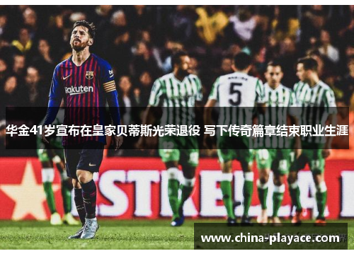 华金41岁宣布在皇家贝蒂斯光荣退役 写下传奇篇章结束职业生涯