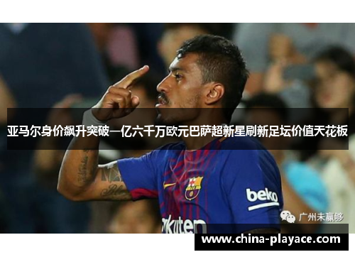 亚马尔身价飙升突破一亿六千万欧元巴萨超新星刷新足坛价值天花板